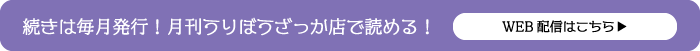 続きは毎月発行！月刊うりぼうざっか店で読める！WEB配信はこちら