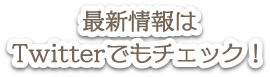 最新情報はTwitterでもチェック！